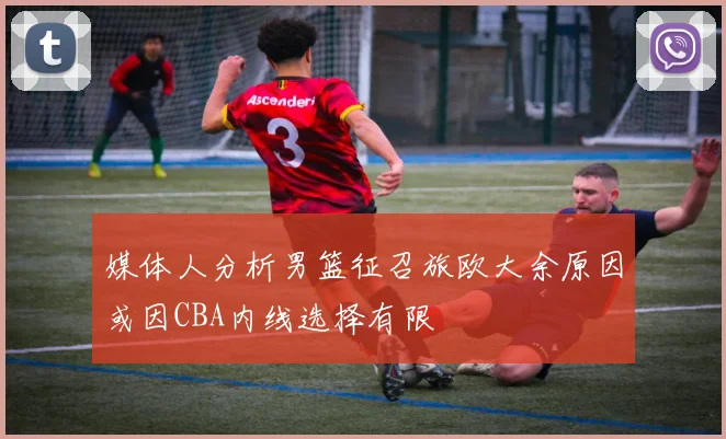 媒体人分析男篮征召旅欧大余原因或因CBA内线选择有限