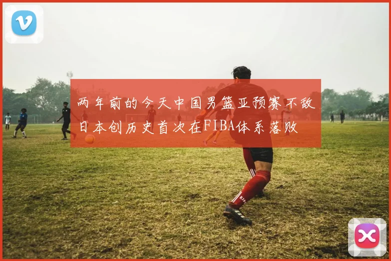 两年前的今天中国男篮亚预赛不敌日本创历史首次在FIBA体系落败