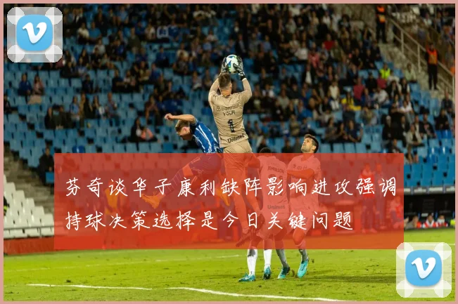 芬奇谈华子康利缺阵影响进攻强调持球决策选择是今日关键问题