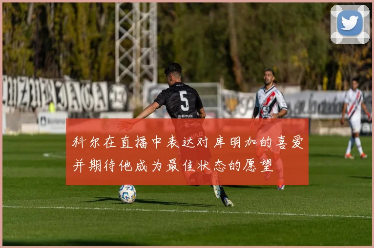 科尔在直播中表达对库明加的喜爱并期待他成为最佳状态的愿望