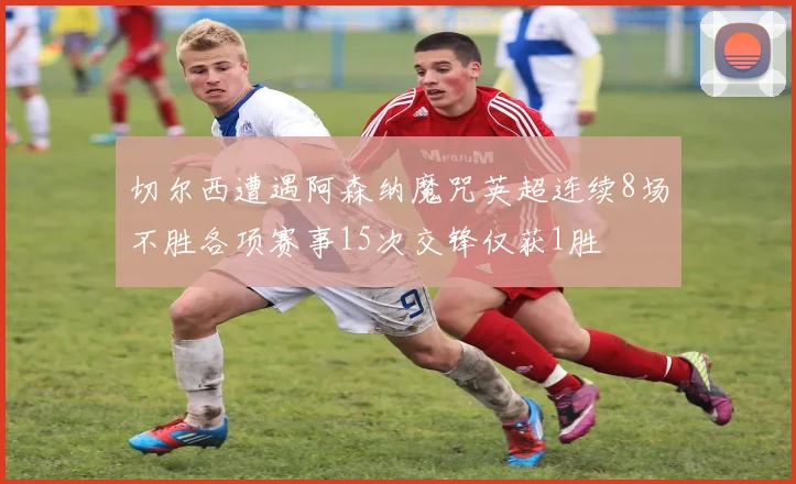 切尔西遭遇阿森纳魔咒英超连续8场不胜各项赛事15次交锋仅获1胜