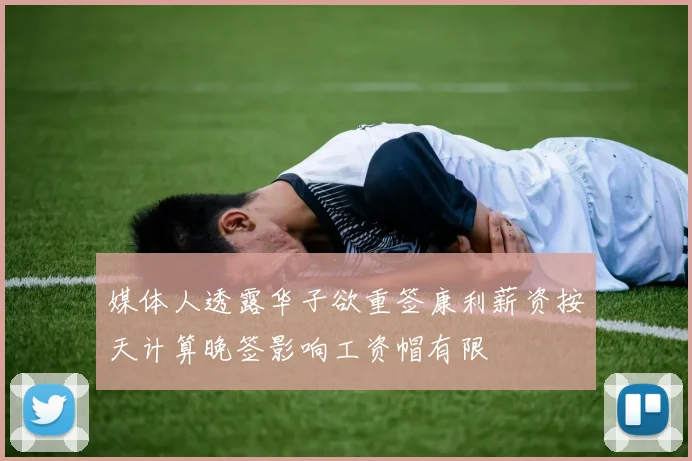 媒体人透露华子欲重签康利薪资按天计算晚签影响工资帽有限