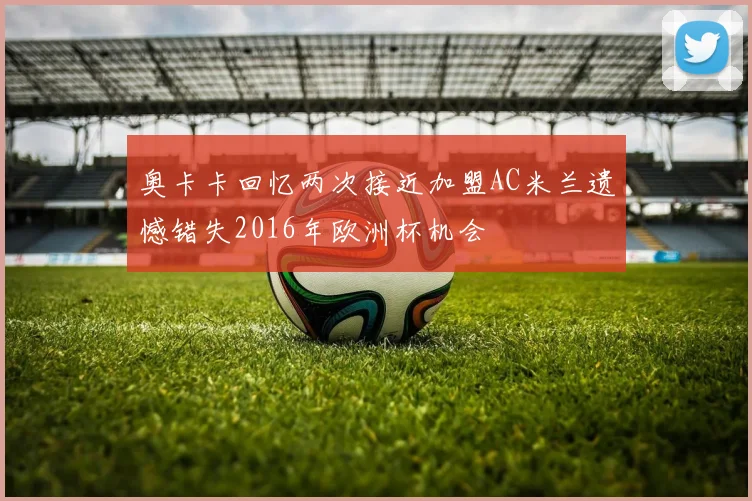 奥卡卡回忆两次接近加盟AC米兰遗憾错失2016年欧洲杯机会