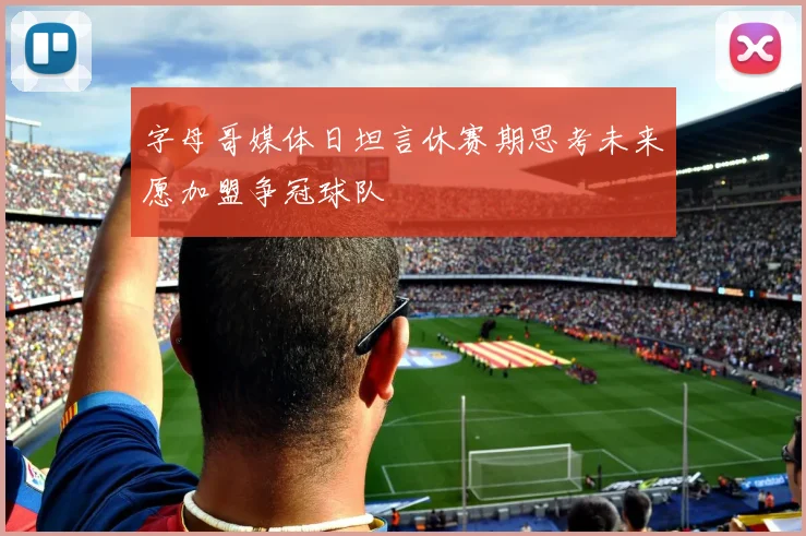 字母哥媒体日坦言休赛期思考未来愿加盟争冠球队