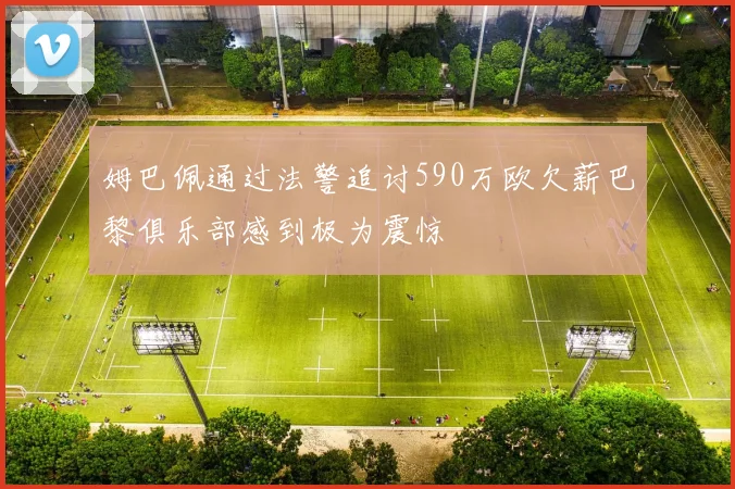 姆巴佩通过法警追讨590万欧欠薪巴黎俱乐部感到极为震惊