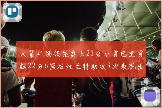 火箭半场领先爵士21分小贾巴里贡献22分6篮板杜兰特助攻9次表现出色