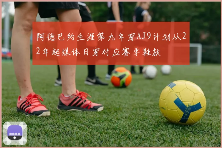 阿德巴约生涯第九年穿AJ9计划从22年起媒体日穿对应赛季鞋款