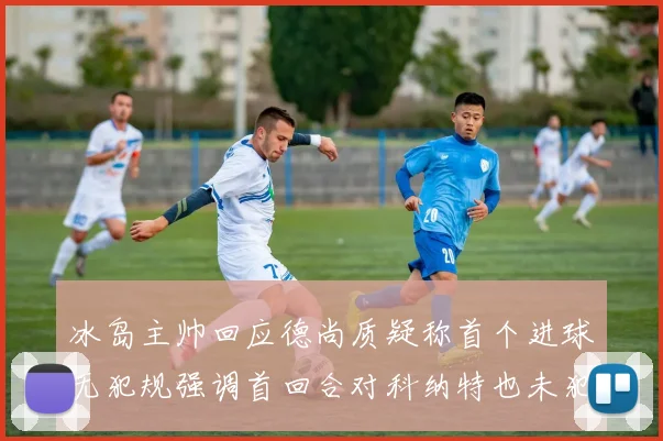 冰岛主帅回应德尚质疑称首个进球无犯规强调首回合对科纳特也未犯规