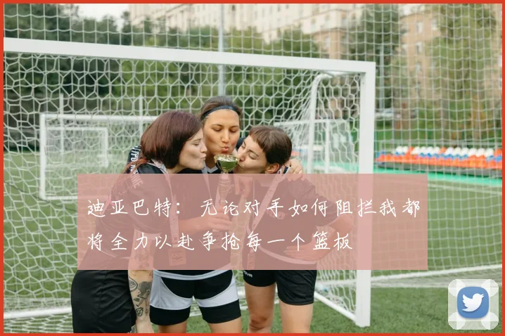 迪亚巴特：无论对手如何阻拦我都将全力以赴争抢每一个篮板