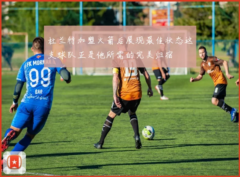 杜兰特加盟火箭后展现最佳状态这支球队正是他所需的完美归宿