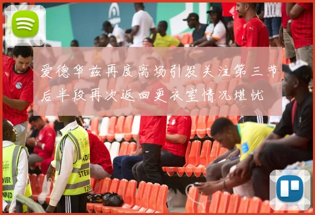 爱德华兹再度离场引发关注第三节后半段再次返回更衣室情况堪忧