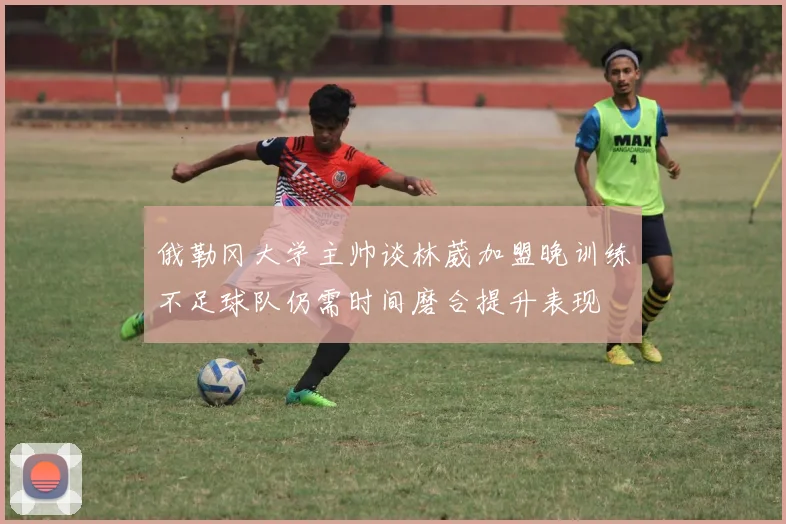 俄勒冈大学主帅谈林葳加盟晚训练不足球队仍需时间磨合提升表现