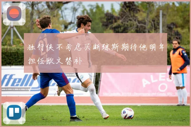 独行侠不考虑买断琼斯期待他明年担任欧文替补