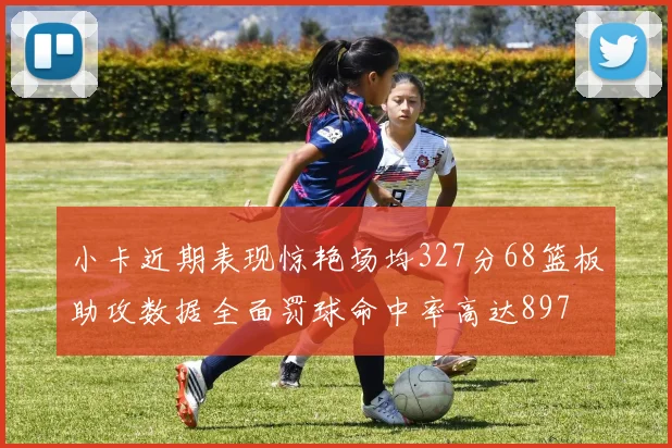 小卡近期表现惊艳场均327分68篮板助攻数据全面罚球命中率高达897