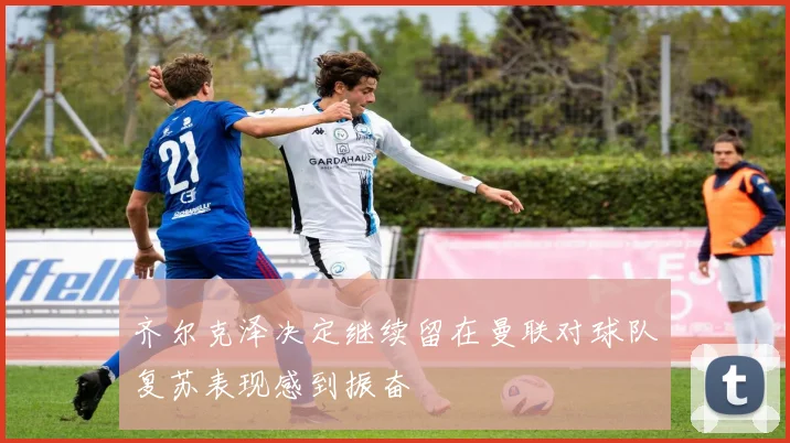 齐尔克泽决定继续留在曼联对球队复苏表现感到振奋