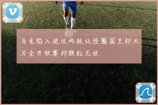 马竞陷入进攻两极化怪圈国王杯火力全开联赛却颗粒无收