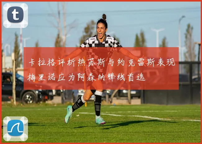 卡拉格评析热苏斯与约克雷斯表现梅里诺应为阿森纳锋线首选