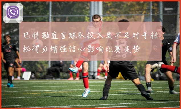 巴特勒直言球队投入度不足对手轻松得分增强信心影响比赛走势
