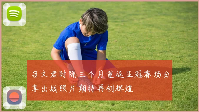 吕文君时隔三个月重返亚冠赛场分享出战照片期待再创辉煌