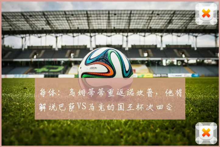 每体：乌姆蒂蒂重返诺坎普，他将解说巴萨VS马竞的国王杯次回合