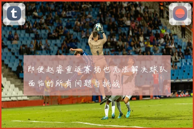 即便赵睿重返赛场也无法解决球队面临的所有问题与挑战