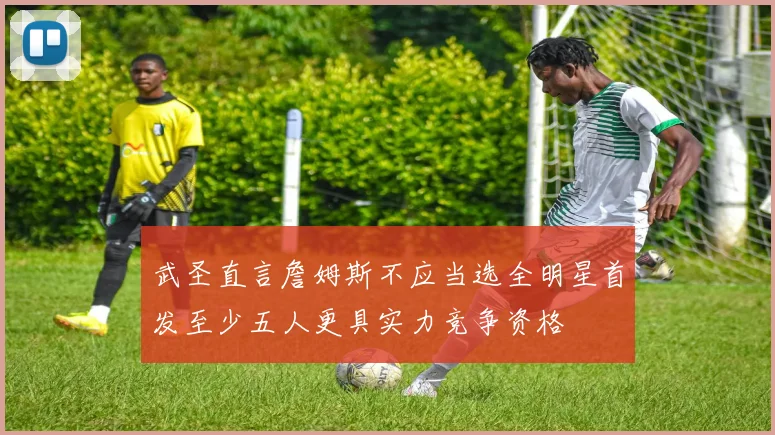 武圣直言詹姆斯不应当选全明星首发至少五人更具实力竞争资格