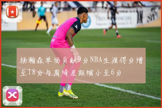 杨瀚森单场贡献9分NBA生涯得分增至18分与周琦差距缩小至6分