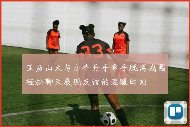 亚历山大与小乔丹手牵手脱离战圈轻松聊天展现友谊的温暖时刻