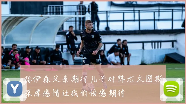 赫伊森父亲期待儿子对阵尤文图斯深厚感情让我们倍感期待